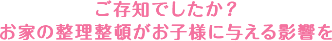 ご存知でしたか？お家の整理整頓がお子様与える影響を